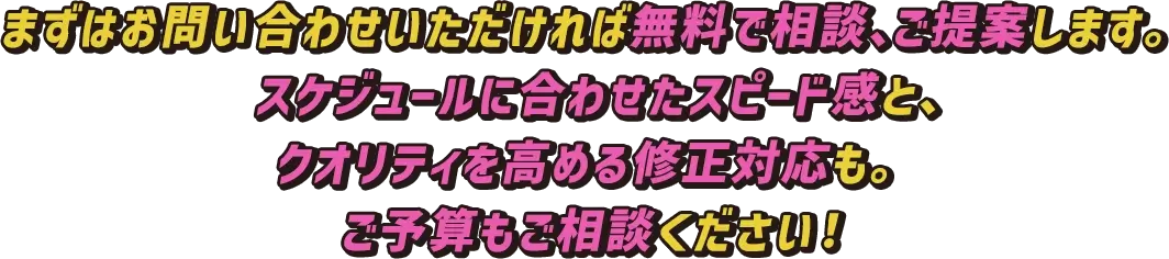 まずはお問い合わせいただければ無料で相談、ご提案します。スケジュールに合わせたスピード感と、クオリティを高める修正対応も。ご予算もご相談ください！