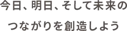 今日、明日、そして未来のつながりを創造しよう