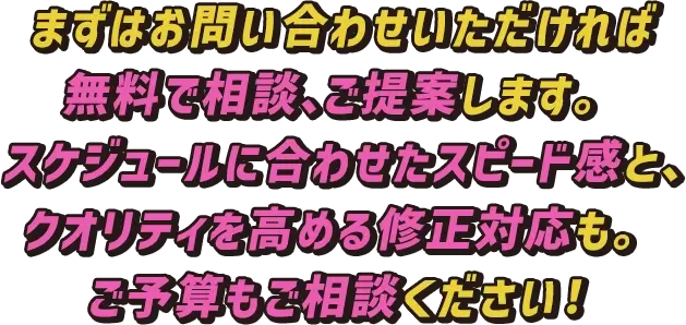 まずはお問い合わせいただければ無料で相談、ご提案します。スケジュールに合わせたスピード感と、クオリティを高める修正対応も。ご予算もご相談ください！
