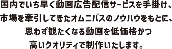 国内でいち早く動画広告配信サービスを手掛け、市場を牽引してきたオムニバスのノウハウをもとに、思わず観たくなる動画を低価格かつ高いクオリティで制作いたします。